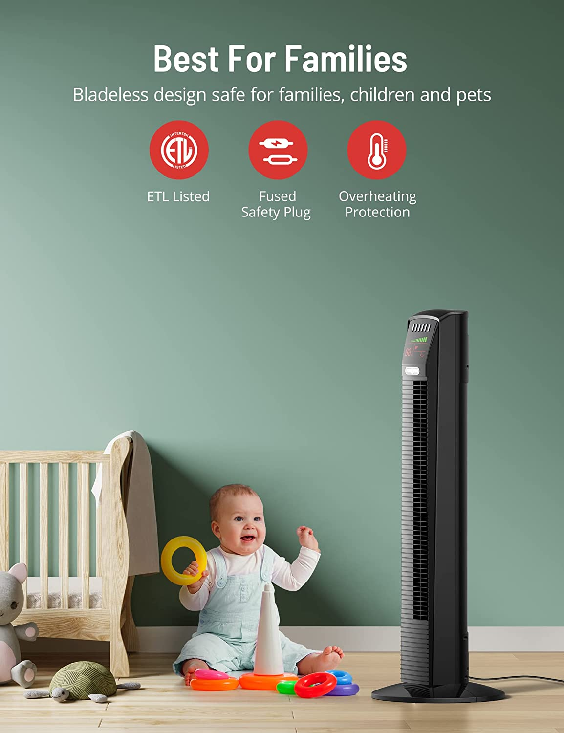 best for families,bladeless design safe for families,children and pets,etl listed,fused safety plug,overheating protection.